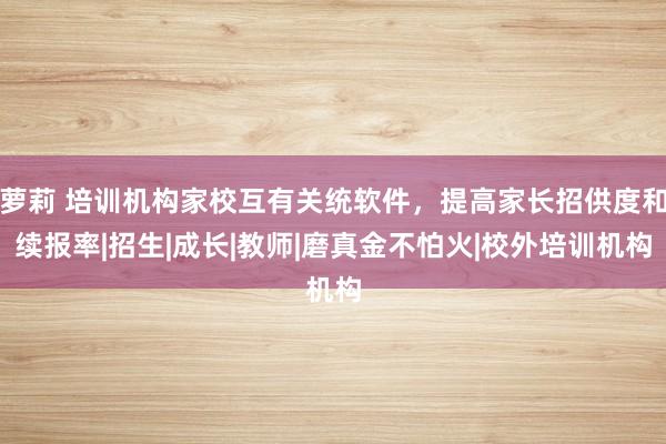 萝莉 培训机构家校互有关统软件，提高家长招供度和续报率|招生|成长|教师|磨真金不怕火|校外培训机构