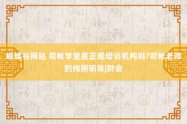 蝴蝶谷网站 司帐学堂是正规培训机构吗?司帐老师的绚丽明珠|财会