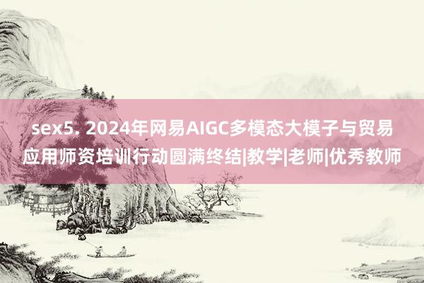 sex5. 2024年网易AIGC多模态大模子与贸易应用师资培训行动圆满终结|教学|老师|优秀教师