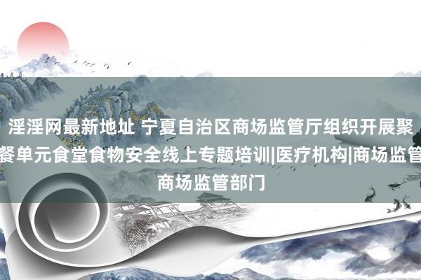 淫淫网最新地址 宁夏自治区商场监管厅组织开展聚合用餐单元食堂食物安全线上专题培训|医疗机构|商场监管部门