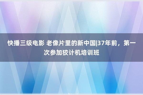 快播三级电影 老像片里的新中国|37年前，第一次参加狡计机培训班