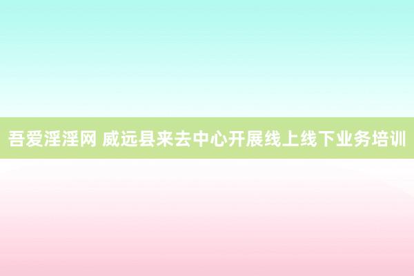 吾爱淫淫网 威远县来去中心开展线上线下业务培训