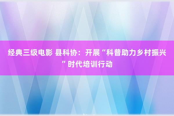 经典三级电影 县科协：开展“科普助力乡村振兴”时代培训行动