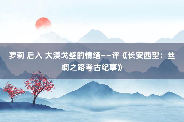 萝莉 后入 大漠戈壁的情绪——评《长安西望：丝绸之路考古纪事》