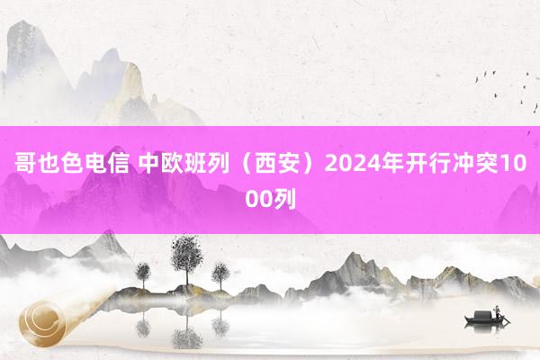 哥也色电信 中欧班列（西安）2024年开行冲突1000列