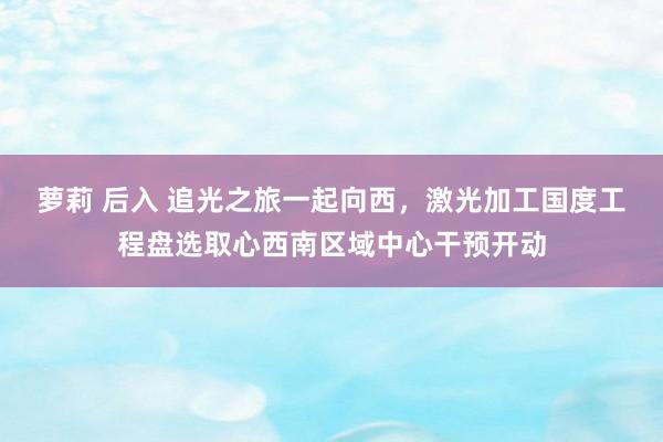 萝莉 后入 追光之旅一起向西，激光加工国度工程盘选取心西南区域中心干预开动