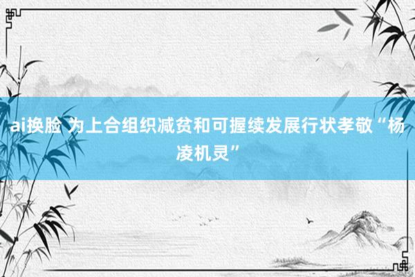 ai换脸 为上合组织减贫和可握续发展行状孝敬“杨凌机灵”