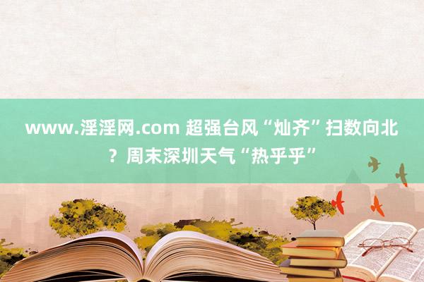 www.淫淫网.com 超强台风“灿齐”扫数向北？周末深圳天气“热乎乎”