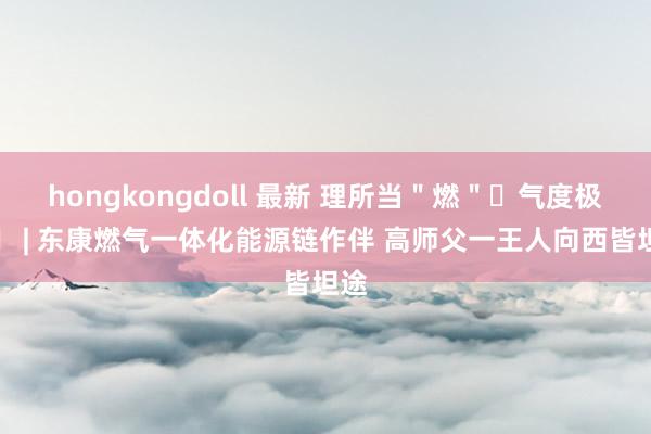 hongkongdoll 最新 理所当＂燃＂ 气度极端  | 东康燃气一体化能源链作伴 高师父一王人向西皆坦途