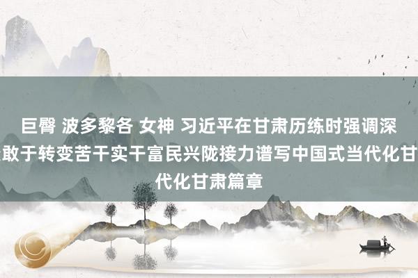 巨臀 波多黎各 女神 习近平在甘肃历练时强调深化蜕变敢于转变苦干实干富民兴陇接力谱写中国式当代化甘肃篇章