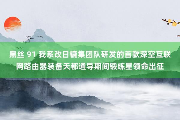 黑丝 91 我系改日辘集团队研发的首款深空互联网路由器装备天都通导期间锻练星领命出征