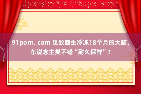 91porn. com 见效回生冷冻18个月的大脑，东说念主类不错“耐久保鲜”？