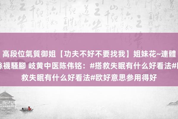 高段位氣質御姐【功夫不好不要找我】姐妹花~連體絲襪~大奶晃動~絲襪騷腳 岐黄中医陈伟铭：#搭救失眠有什么好看法#欧好意思参用得好